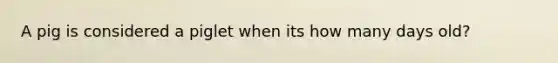 A pig is considered a piglet when its how many days old?