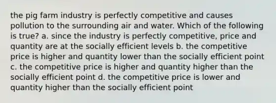 the pig farm industry is perfectly competitive and causes pollution to the surrounding air and water. Which of the following is true? a. since the industry is perfectly competitive, price and quantity are at the socially efficient levels b. the competitive price is higher and quantity lower than the socially efficient point c. the competitive price is higher and quantity higher than the socially efficient point d. the competitive price is lower and quantity higher than the socially efficient point