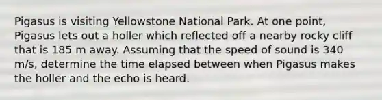 Pigasus is visiting Yellowstone National Park. At one point, Pigasus lets out a holler which reflected off a nearby rocky cliff that is 185 m away. Assuming that the speed of sound is 340 m/s, determine the time elapsed between when Pigasus makes the holler and the echo is heard.