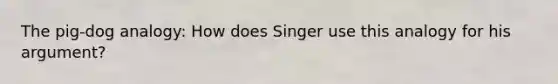 The pig-dog analogy: How does Singer use this analogy for his argument?