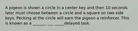 A pigeon is shown a circle in a center key and then 10 seconds later must choose between a circle and a square on two side keys. Pecking at the circle will earn the pigeon a reinforcer. This is known as a _______ ___ _____delayed task.