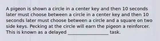 A pigeon is shown a circle in a center key and then 10 seconds later must choose between a circle in a center key and then 10 seconds later must choose between a circle and a square on two side keys. Pecking at the circle will earn the pigeon a reinforcer. This is known as a delayed __________________ task.