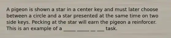 A pigeon is shown a star in a center key and must later choose between a circle and a star presented at the same time on two side keys. Pecking at the star will earn the pigeon a reinforcer. This is an example of a _____ _____ __ ___ task.