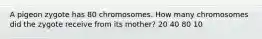 A pigeon zygote has 80 chromosomes. How many chromosomes did the zygote receive from its mother? 20 40 80 10