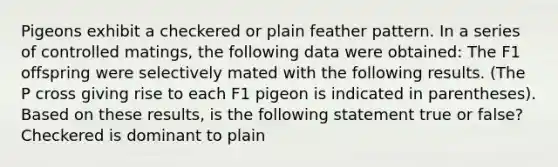 Pigeons exhibit a checkered or plain feather pattern. In a series of controlled matings, the following data were obtained: The F1 offspring were selectively mated with the following results. (The P cross giving rise to each F1 pigeon is indicated in parentheses). Based on these results, is the following statement true or false? Checkered is dominant to plain