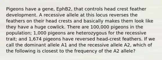 Pigeons have a gene, EphB2, that controls head crest feather development. A recessive allele at this locus reverses the feathers on their head crests and basically makes them look like they have a huge cowlick. There are 100,000 pigeons in the population; 1,000 pigeons are heterozygous for the recessive trait; and 1,674 pigeons have reversed head-crest feathers. If we call the dominant allele A1 and the recessive allele A2, which of the following is closest to the frequency of the A2 allele?