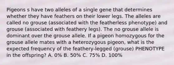 Pigeons s have two alleles of a single gene that determines whether they have feathers on their lower legs. The alleles are called no grouse (associated with the featherless phenotype) and grouse (associated with feathery legs). The no grouse allele is dominant over the grouse allele. If a pigeon homozygous for the grouse allele mates with a heterozygous pigeon, what is the expected frequency of the feathery-legged (grouse) PHENOTYPE in the offspring? A. 0% B. 50% C. 75% D. 100%