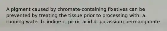 A pigment caused by chromate-containing fixatives can be prevented by treating the tissue prior to processing with: a. running water b. iodine c. picric acid d. potassium permanganate