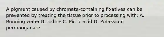 A pigment caused by chromate-containing fixatives can be prevented by treating the tissue prior to processing with: A. Running water B. Iodine C. Picric acid D. Potassium permanganate