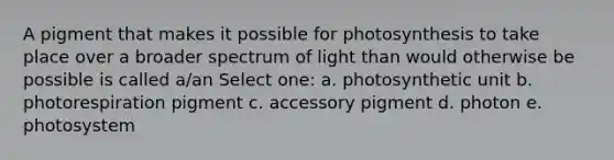 A pigment that makes it possible for photosynthesis to take place over a broader spectrum of light than would otherwise be possible is called a/an Select one: a. photosynthetic unit b. photorespiration pigment c. accessory pigment d. photon e. photosystem