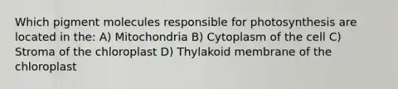 Which pigment molecules responsible for photosynthesis are located in the: A) Mitochondria B) Cytoplasm of the cell C) Stroma of the chloroplast D) Thylakoid membrane of the chloroplast