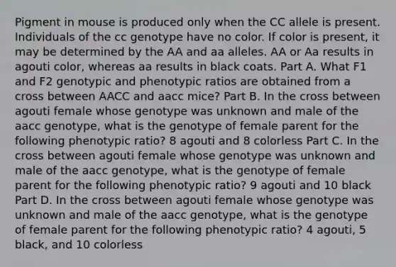 Pigment in mouse is produced only when the CC allele is present. Individuals of the cc genotype have no color. If color is present, it may be determined by the AA and aa alleles. AA or Aa results in agouti color, whereas aa results in black coats. Part A. What F1 and F2 genotypic and phenotypic ratios are obtained from a cross between AACC and aacc mice? Part B. In the cross between agouti female whose genotype was unknown and male of the aacc genotype, what is the genotype of female parent for the following phenotypic ratio? 8 agouti and 8 colorless Part C. In the cross between agouti female whose genotype was unknown and male of the aacc genotype, what is the genotype of female parent for the following phenotypic ratio? 9 agouti and 10 black Part D. In the cross between agouti female whose genotype was unknown and male of the aacc genotype, what is the genotype of female parent for the following phenotypic ratio? 4 agouti, 5 black, and 10 colorless