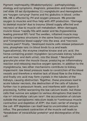 Pigment nephropathy (Rhabdomyolysis) - pathophysiology, etiology and symptoms, diagnosis, prevention and treatment. ? (ref slide 18 set dyslipidemia 11) myoglobulin and Hemoglobulin are *oxygen carrying* (heme and Fe) globulins in blood. unlike MB, HB is affected by PH and oxygen pressure. Mb provide oxygen to muscles and thus help with ATP production. *Damage to skeletal muscle* due to trauma (blood supply affected and necrosis) or due to muscle cell metabolism. When damaged, muscle tissue *rapidly fills with water and Na (hypovolemia leading prerenal RF) *and The swollen, inflamed muscle may directly compress structures in the same fascial compartment, and *compromise blood supply* into the area. and *necrosis (muscle pain)* Finally, *destroyed muscle cells release potassium ions, phosphate ions (in blood binds to ca and leads hypocalcemia), the enzyme creatine kinase and uric acid, the heme-containing protein myoglobin (accumulate kidney tubules and are toxic and dark urine), into the blood. * Neutrophil granulocyte enter the muscle tissue, producing an inflammatory reaction and releasing reactive oxygen species. In addition to the myoglobinuria, two other mechanisms contribute to kidney impairment: low blood pressure leads to constriction of the blood vessels and therefore a relative lack of blood flow to the kidney, and finally uric acid may form crystals in the tubules of the kidneys, causing obstruction. Together, these processes lead to acute tubular necrosis, the destruction of the cells of tubules. further rise in potassium levels, and interferes with vitamin D processing, further worsening the low calcium levels. but those cells that survive are subject to various disruptions that lead to rise in* intracellular calcium ions*; the accumulation of calcium outside the sarcoplasmic reticulum leads to *continuous muscle contraction and depletion of ATP*, the main carrier of energy in the cell. ATP depletion can itself lead to uncontrolled calcium influx. The persistent contraction of the muscle cell leads to *breakdown of intracellular proteins* and disintegration of the cell.