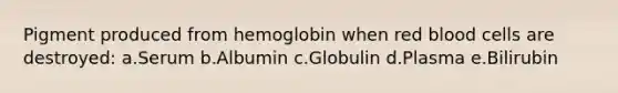 Pigment produced from hemoglobin when red blood cells are destroyed: a.Serum b.Albumin c.Globulin d.Plasma e.Bilirubin