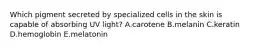 Which pigment secreted by specialized cells in the skin is capable of absorbing UV light? A.carotene B.melanin C.keratin D.hemoglobin E.melatonin