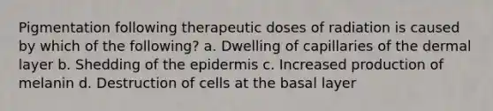 Pigmentation following therapeutic doses of radiation is caused by which of the following? a. Dwelling of capillaries of the dermal layer b. Shedding of the epidermis c. Increased production of melanin d. Destruction of cells at the basal layer