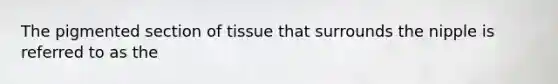 The pigmented section of tissue that surrounds the nipple is referred to as the
