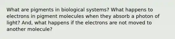 What are pigments in biological systems? What happens to electrons in pigment molecules when they absorb a photon of light? And, what happens if the electrons are not moved to another molecule?