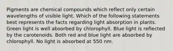 Pigments are chemical compounds which reflect only certain wavelengths of visible light. Which of the following statements best represents the facts regarding light absorption in plants. Green light is well absorbed by chlorophyll. Blue light is reflected by the carotenoids. Both red and blue light are absorbed by chlorophyll. No light is absorbed at 550 nm.