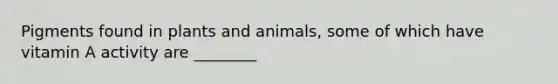 Pigments found in plants and animals, some of which have vitamin A activity are ________