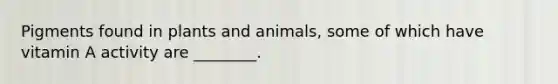 Pigments found in plants and animals, some of which have vitamin A activity are ________.