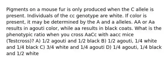 Pigments on a mouse fur is only produced when the C allele is present. Individuals of the cc genotype are white. If color is present, it may be determined by the A and a alleles. AA or Aa results in agouti color, while aa results in black coats. What is the phenotypic ratio when you cross AaCc with aacc mice (Testcross)? A) 1/2 agouti and 1/2 black B) 1/2 agouti, 1/4 white and 1/4 black C) 3/4 white and 1/4 agouti D) 1/4 agouti, 1/4 black and 1/2 white