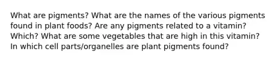 What are pigments? What are the names of the various pigments found in plant foods? Are any pigments related to a vitamin? Which? What are some vegetables that are high in this vitamin? In which cell parts/organelles are plant pigments found?