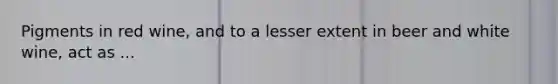 Pigments in red wine, and to a lesser extent in beer and white wine, act as ...