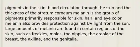 pigments in the skin, blood circulation through the skin and the thickness of the stratum corneum melanin is the group of pigments primarily responsible for skin, hair, and eye color. melanin also provides protection against UV light from the sun. large amounts of melanin are found in certain regions of the skin, such as freckles, moles, the nipples, the areolae of the breast, the axillae, and the genitalia.