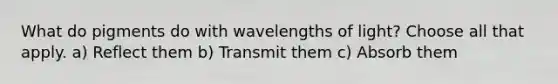 What do pigments do with wavelengths of light? Choose all that apply. a) Reflect them b) Transmit them c) Absorb them