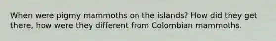 When were pigmy mammoths on the islands? How did they get there, how were they different from Colombian mammoths.