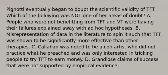 Pignotti eventually began to doubt the scientific validity of TFT. Which of the following was NOT one of her areas of doubt? A. People who were not benefitting from TFT and VT were having their failures explained away with ad hoc hypotheses. B. Misrepresentation of data in the literature to spin it such that TFT was shown to be significantly more effective than other therapies. C. Callahan was noted to be a con artist who did not practice what he preached and was only interested in tricking people to try TFT to earn money. D. Grandiose claims of success that were not supported by empirical evidence.