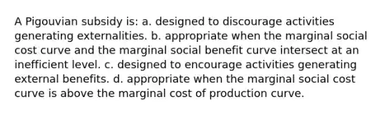 A Pigouvian subsidy is: a. designed to discourage activities generating externalities. b. appropriate when the marginal social cost curve and the marginal social benefit curve intersect at an inefficient level. c. designed to encourage activities generating external benefits. d. appropriate when the marginal social cost curve is above the marginal cost of production curve.