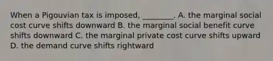 When a Pigouvian tax is​ imposed, ________. A. the marginal social cost curve shifts downward B. the marginal social benefit curve shifts downward C. the marginal private cost curve shifts upward D. the demand curve shifts rightward