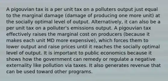 A pigouvian tax is a per unit tax on a polluters output just equal to the marginal damage (damage of producing one more unit) at the socially optimal level of output. Alternatively, it can also be a per unit tax on a polluter's emissions output. A pigouvian tax effectively raises the marginal cost on producers (because it makes each unit MD more expensive), which forces them to lower output and raise prices until it reaches the socially optimal level of output. It is important to public economics because it shows how the government can remedy or regulate a negative externality like pollution via taxes. It also generates revenue that can be used toward other programs.