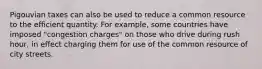 Pigouvian taxes can also be used to reduce a common resource to the efficient quantity. For example, some countries have imposed "congestion charges" on those who drive during rush hour, in effect charging them for use of the common resource of city streets.