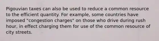 Pigouvian taxes can also be used to reduce a common resource to the efficient quantity. For example, some countries have imposed "congestion charges" on those who drive during rush hour, in effect charging them for use of the common resource of city streets.