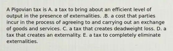 A Pigovian tax is A. a tax to bring about an efficient level of output in the presence of externalities. .B. a cost that parties incur in the process of agreeing to and carrying out an exchange of goods and services. C. a tax that creates deadweight loss. D. a tax that creates an externality. E. a tax to completely eliminate externalities.