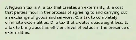 A Pigovian tax is A. a tax that creates an externality. B. a cost that parties incur in the process of agreeing to and carrying out an exchange of goods and services. C. a tax to completely eliminate externalities. D. a tax that creates deadweight loss. E. a tax to bring about an efficient level of output in the presence of externalities.