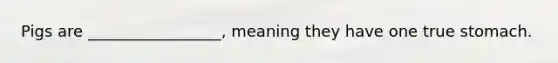 Pigs are _________________, meaning they have one true stomach.