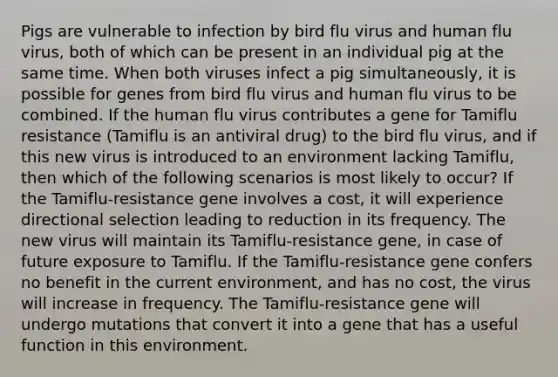 Pigs are vulnerable to infection by bird flu virus and human flu virus, both of which can be present in an individual pig at the same time. When both viruses infect a pig simultaneously, it is possible for genes from bird flu virus and human flu virus to be combined. If the human flu virus contributes a gene for Tamiflu resistance (Tamiflu is an antiviral drug) to the bird flu virus, and if this new virus is introduced to an environment lacking Tamiflu, then which of the following scenarios is most likely to occur? If the Tamiflu-resistance gene involves a cost, it will experience directional selection leading to reduction in its frequency. The new virus will maintain its Tamiflu-resistance gene, in case of future exposure to Tamiflu. If the Tamiflu-resistance gene confers no benefit in the current environment, and has no cost, the virus will increase in frequency. The Tamiflu-resistance gene will undergo mutations that convert it into a gene that has a useful function in this environment.