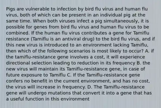 Pigs are vulnerable to infection by bird flu virus and human flu virus, both of which can be present in an individual pig at the same time. When both viruses infect a pig simultaneously, it is possible for genes from bird flu virus and human flu virus to be combined. If the human flu virus contributes a gene for Tamiflu resistance (Tamiflu is an antiviral drug) to the bird flu virus, and if this new virus is introduced to an environment lacking Tamiflu, then which of the following scenarios is most likely to occur? A. if the tamiflu-resistance gene involves a cost, it will experience directional selection leading to reduction in its frequency B. the new virus will maintain its Tamiflu-resistance gene, in case of future exposure to Tamiflu C. If the Tamiflu-resistance gene confers no benefit in the current environment, and has no cost, the virus will increase in frequency. D. The Tamiflu-resistance gene will undergo mutations that convert it into a gene that has a useful function in this environment