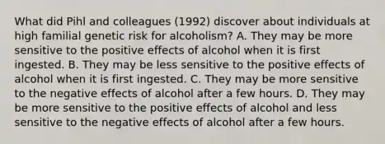 What did Pihl and colleagues (1992) discover about individuals at high familial genetic risk for alcoholism? A. They may be more sensitive to the positive effects of alcohol when it is first ingested. B. They may be less sensitive to the positive effects of alcohol when it is first ingested. C. They may be more sensitive to the negative effects of alcohol after a few hours. D. They may be more sensitive to the positive effects of alcohol and less sensitive to the negative effects of alcohol after a few hours.