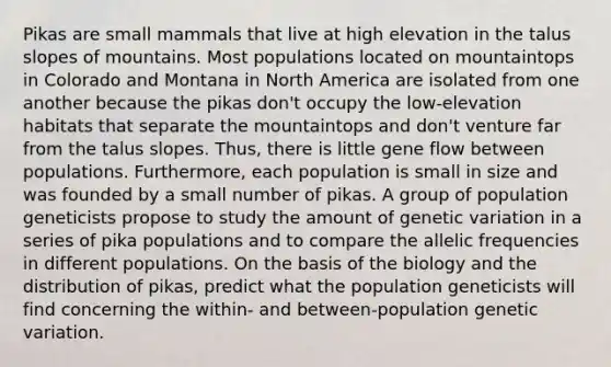 Pikas are small mammals that live at high elevation in the talus slopes of mountains. Most populations located on mountaintops in Colorado and Montana in North America are isolated from one another because the pikas don't occupy the low-elevation habitats that separate the mountaintops and don't venture far from the talus slopes. Thus, there is little gene flow between populations. Furthermore, each population is small in size and was founded by a small number of pikas. A group of population geneticists propose to study the amount of genetic variation in a series of pika populations and to compare the allelic frequencies in different populations. On the basis of the biology and the distribution of pikas, predict what the population geneticists will find concerning the within- and between-population genetic variation.
