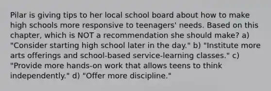 Pilar is giving tips to her local school board about how to make high schools more responsive to teenagers' needs. Based on this chapter, which is NOT a recommendation she should make? a) "Consider starting high school later in the day." b) "Institute more arts offerings and school-based service-learning classes." c) "Provide more hands-on work that allows teens to think independently." d) "Offer more discipline."