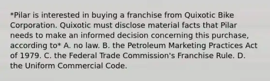 *Pilar is interested in buying a franchise from Quixotic Bike Corporation. Quixotic must disclose material facts that Pilar needs to make an informed decision concerning this purchase, according to* A. no law. B. the Petroleum Marketing Practices Act of 1979. C. the Federal Trade Commission's Franchise Rule. D. the Uniform Commercial Code.