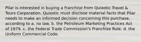 Pilar is interested in buying a franchise from Quixotic Travel & Tours Corporation. Quixotic must disclose material facts that Pilar needs to make an informed decision concerning this purchase, according to a. no law. b. the Petroleum Marketing Practices Act of 1979. c. the Federal Trade Commission's Franchise Rule. d. the Uniform Commercial Code.