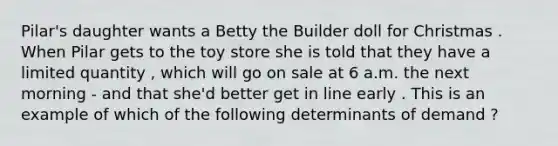 Pilar's daughter wants a Betty the Builder doll for Christmas . When Pilar gets to the toy store she is told that they have a limited quantity , which will go on sale at 6 a.m. the next morning - and that she'd better get in line early . This is an example of which of the following determinants of demand ?