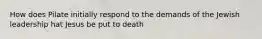 How does Pilate initially respond to the demands of the Jewish leadership hat Jesus be put to death