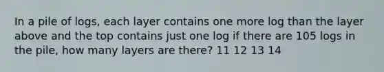 In a pile of logs, each layer contains one more log than the layer above and the top contains just one log if there are 105 logs in the pile, how many layers are there? 11 12 13 14